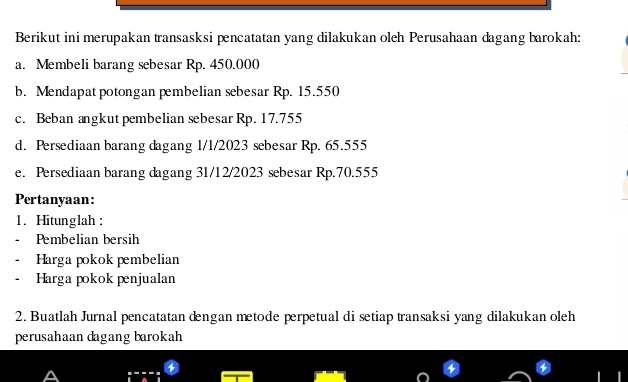 Berikut ini merupakan transasksi pencatatan yang dilakukan oleh Perusahaan dagang barokah: 
a. Membeli barang sebesar Rp. 450.000
b. Mendapat potongan pembelian sebesar Rp. 15.550
c. Beban angkut pembelian sebesar Rp. 17.755
d. Persediaan barang dagang 1/1/2023 sebesar Rp. 65.555
e. Persediaan barang dagang 31/12/2023 sebesar Rp.70.555
Pertanyaan: 
1. Hitunglah : 
Pembelian bersih 
Harga pokok pembelian 
Harga pokok penjualan 
2. Buatlah Jurnal pencatatan dengan metode perpetual di setiap transaksi yang dilakukan oleh 
perusahaan dagang barokah 
A