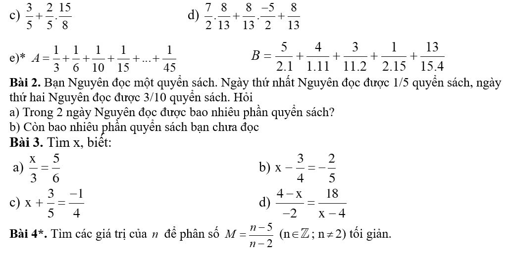  3/5 + 2/5 . 15/8   7/2 . 8/13 + 8/13 . (-5)/2 + 8/13 
d) 
e)* A= 1/3 + 1/6 + 1/10 + 1/15 +...+ 1/45  B= 5/2.1 + 4/1.11 + 3/11.2 + 1/2.15 + 13/15.4 
Bài 2. Bạn Nguyên đọc một quyền sách. Ngày thứ nhất Nguyên đọc được 1/5 quyền sách, ngày 
thứ hai Nguyên đọc được 3/10 quyền sách. Hỏi 
a) Trong 2 ngày Nguyên đọc được bao nhiêu phần quyền sách? 
b) Còn bao nhiêu phần quyền sách bạn chưa đọc 
Bài 3. Tìm x, biết: 
a)  x/3 = 5/6  x- 3/4 =- 2/5 
b) 
c) x+ 3/5 = (-1)/4   (4-x)/-2 = 18/x-4 
d) 
Bài 4^* *. Tìm các giá trị của n để phân số M= (n-5)/n-2 (n∈ Z;n!= 2) tối giản.