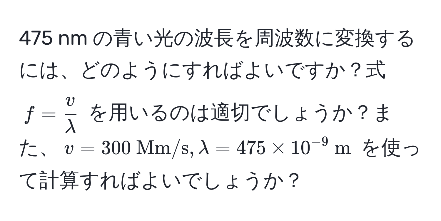 475 nm の青い光の波長を周波数に変換するには、どのようにすればよいですか？式 $f =  v/lambda $ を用いるのは適切でしょうか？また、$v = 300  Mm/s, lambda = 475 * 10^(-9)  m$ を使って計算すればよいでしょうか？