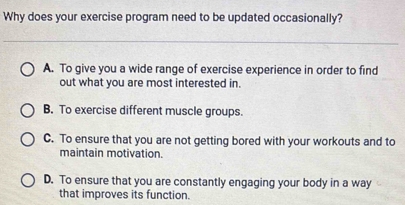 Why does your exercise program need to be updated occasionally?
A. To give you a wide range of exercise experience in order to find
out what you are most interested in.
B. To exercise different muscle groups.
C. To ensure that you are not getting bored with your workouts and to
maintain motivation.
D. To ensure that you are constantly engaging your body in a way
that improves its function.