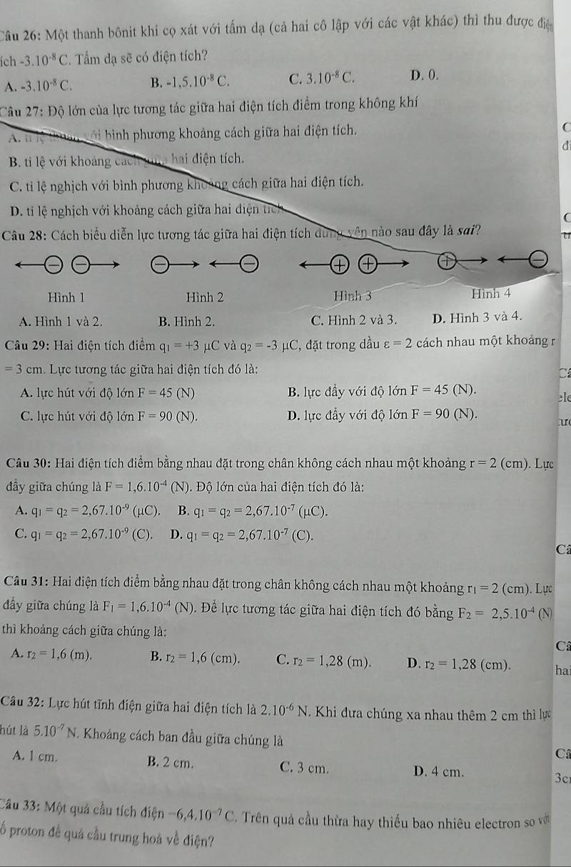 Một thanh bônit khi cọ xát với tấm dạ (cả hai cô lập với các vật khác) thì thu được địệ
ích -3.10^(-8)C.  Tấm dạ sẽ có điện tích?
A. -3.10^(-8)C. B. -1,5.10^(-8)C. C. 3.10^(-8)C. D. 0.
Câu 27:Dhat Q lo lớn của lực tương tác giữa hai điện tích điểm trong không khí
A. t ie ' Dau ới bình phương khoảng cách giữa hai điện tích.
C
d
B. ti lệ với khoảng cách ga hai điện tích.
C. ti lệ nghịch với bình phương khoảng cách giữa hai điện tích.
D. ti lệ nghịch với khoảng cách giữa hai điện tích
C
Câu 28: Cách biểu diễn lực tương tác giữa hai điện tích dung vên nào sau đây là sai?
+
Hình 1 Hình 2 Hình 3 Hình 4
A. Hình 1 và 2. B. Hình 2. C. Hình 2 và 3. D. Hình 3 và 4.
Câu 29: Hai điện tích điểm q_1=+3 μC và q_2=-3 μC, đặt trong dầu varepsilon =2 cách nhau một khoảng r
=3cm Lực tương tác giữa hai điện tích đó là:
C
A. lực hút với độ lớn F=45 (N) B. lực đầy với độ lớn F=45(N).
le
C. lực hút với độ lớn F=90(N). D. lực đầy với độ lớn F=90(N).
u
Câu 30: Hai điện tích điểm bằng nhau đặt trong chân không cách nhau một khoảng r=2(cm). Lực
đầy giữa chúng là F=1,6.10^(-4) (N) 0. Độ lớn của hai điện tích đó là:
A. q_1=q_2=2,67.10^(-9) (μC). B. q_1=q_2=2,67.10^(-7)(mu )
C. q_1=q_2=2,67.10^(-9) (C). D. q_1=q_2=2,67.10^(-7)(C).
Câ
Câu 31: Hai điện tích điểm bằng nhau đặt trong chân không cách nhau một khoảng r_1=2(cm). Lực
đầy giữa chúng là F_1=1,6.10^(-4)(N) Đ. Đề lực tương tác giữa hai điện tích đó bằng F_2=2,5.10^(-4) (N)
thì khoảng cách giữa chúng là:
C
A. r_2=1,6(m). B. r_2=1,6(cm). C. r_2=1,28(m). D. r_2=1,28(cm). ha
Câu 32: Lực hút tĩnh điện giữa hai điện tích là 2.10^(-6)N.  Khi đưa chúng xa nhau thêm 2 cm thì lực
hút là 5.10^(-7)N -  Khoảng cách ban đầu giữa chúng là C
A. 1 cm. B. 2 cm. C. 3 cm. 3c
D. 4 cm.
Câu 33:M6t : quả cầu tích dien -6,4,10^(-7)C. Trên quả cầu thừa hay thiếu bao nhiêu electron so vớ
   
ổ proton đề quá cầu trung hoà về điện?