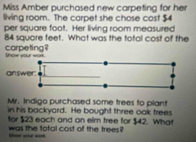 Miss Amber purchased new carpeting for her 
living room. The carpet she chose cost $4
per square foot. Her living room measured
84 square feet. What was the total cost of the 
carpeting? 
Show your work. 
answer; 
Mr. Indigo purchased some trees to plant 
in his backyard. He bought three oak trees 
for $23 each and an elm tree for $42. What 
was the total cost of the trees?