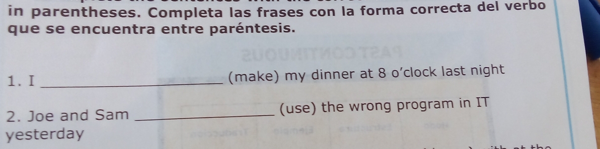 in parentheses. Completa las frases con la forma correcta del verbo 
que se encuentra entre paréntesis. 
1. I _(make) my dinner at 8 o’clock last night 
2. Joe and Sam _(use) the wrong program in IT 
yesterday