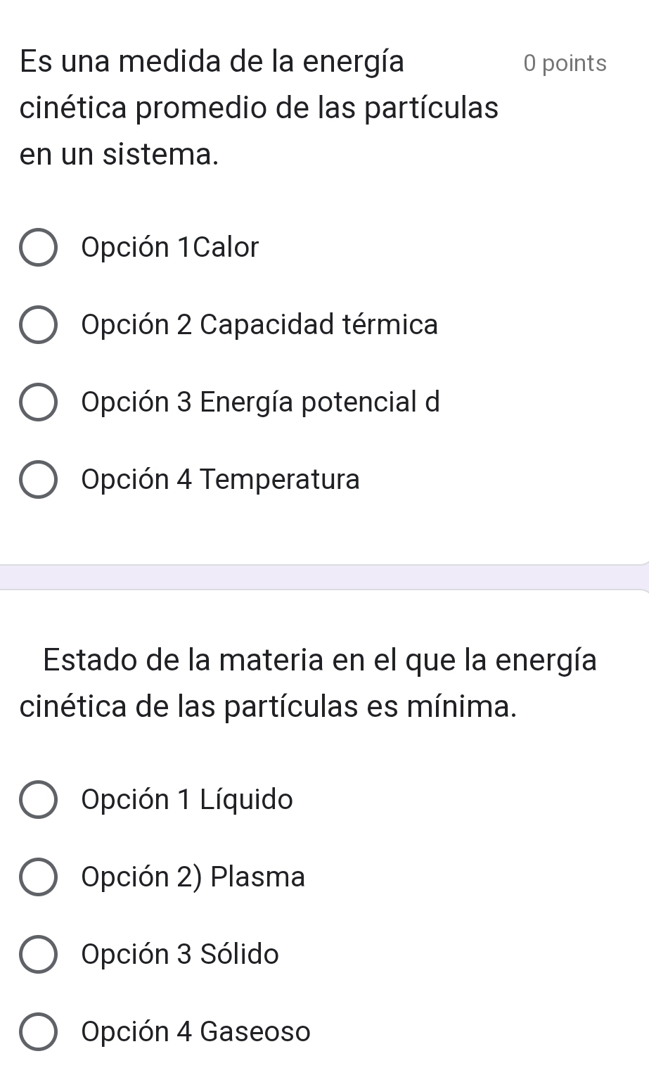 Es una medida de la energía 0 points
cinética promedio de las partículas
en un sistema.
Opción 1Calor
Opción 2 Capacidad térmica
Opción 3 Energía potencial de
Opción 4 Temperatura
Estado de la materia en el que la energía
cinética de las partículas es mínima.
Opción 1 Líquido
Opción 2) Plasma
Opción 3 Sólido
Opción 4 Gaseoso