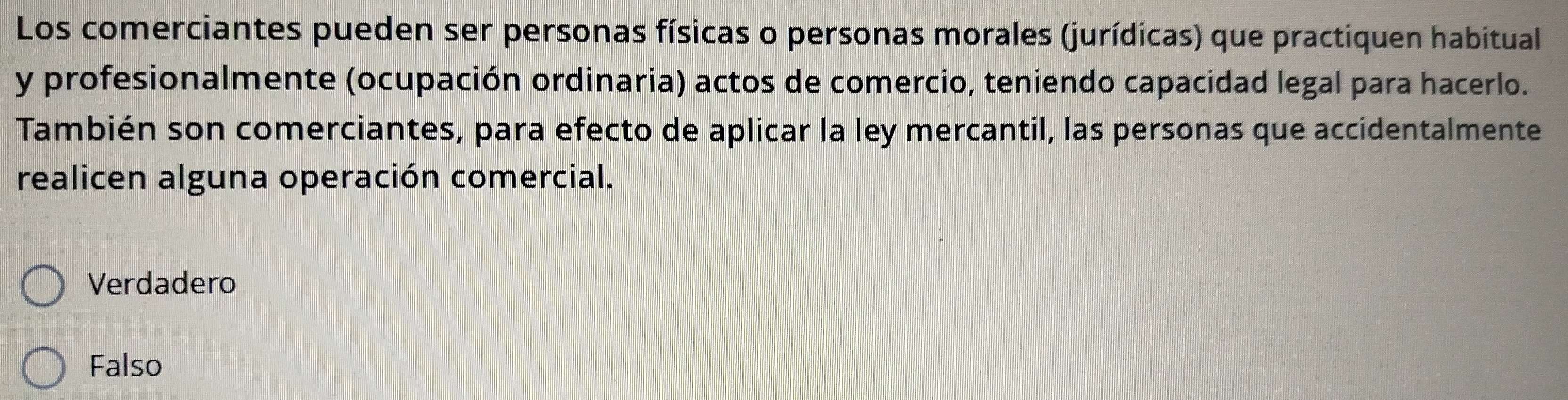 Los comerciantes pueden ser personas físicas o personas morales (jurídicas) que practiquen habitual
y profesionalmente (ocupación ordinaria) actos de comercio, teniendo capacidad legal para hacerlo.
También son comerciantes, para efecto de aplicar la ley mercantil, las personas que accidentalmente
realicen alguna operación comercial.
Verdadero
Falso