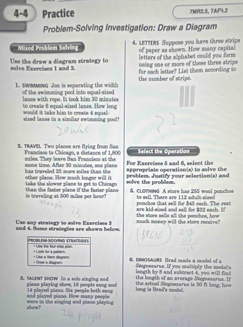 4-4 Practice 7MR2.5, 7AF4.2 
Problem-Solving Investigation: Draw a Diagram 
Mixed Problem Solving 4. LETTERS Suppose you have three strips 
of paper as shown. How many capital 
Use the draw a diagram strategy to letters of the alphabet could you form 
solve Exercises 1 and 2. using one or more of these three strips 
for each letter? List them according to 
the number of strips. 
1. SWIMMING Jon is separating the width 
of the swimming pool into equal-sized 
lanes with rope. It took him 30 minutes
to create 6 equal-sized lanes. How long 
would it take him to create 4 equal- 
sized lanes in a similar swimming pool? 
2. TRAVEL Two planes are flying from San 
Francisco to Chicago, a distance of 1,800 Select the Operation
miles. They leave San Francisco at the 
same time. After 30 minutes, one plane For Exercises 5 and 6, select the 
has traveled 25 more miles than the appropriate operation(s) to solve the 
other plane. How much longer will it problem. Justify your selection(s) and 
take the slower plane to get to Chicago solve the problem. 
than the faster plane if the faster plane 5. CLOTHING A store has 255 wool ponchos 
is traveling at 500 miles per hour? to sell. There are 112 adult-sized 
ponchos that sell for $45 each. The rest 
are kid-sized and sell for $32 each. If 
the store sells all the ponchos, how 
Use any strategy to solve Exercises 3 much money will the store receive? 
and 4. Some strategies are shown below. 
6. DINOSAURS Brad made a model of a 
Stegosaurus. If you multiply the model's 
length by 8 and subtract 4, you will find 
the length of an average Stegosaurus. If 
3. TALENT SHOW In a solo singing and the actual Stegosourus is 30 ft long, how 
piano playing show, 18 people sang and
14 played piano. Six people both sang long is Brad's model. 
and played piano. How many people 
were in the singing and piano playing 
show?