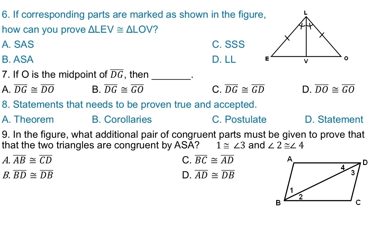 If corresponding parts are marked as shown in the figure,
how can you prove △ LEV≌ △ LOV ?
A. SAS C. SSS
B. ASA D. LL 
7. If O is the midpoint of overline DG , then_
·
A. overline DG≌ overline DO B. overline DG≌ overline GO C. overline DG≌ overline GD D. overline DO≌ overline GO
8. Statements that needs to be proven true and accepted.
A. Theorem B. Corollaries C. Postulate D. Statement
9. In the figure, what additional pair of congruent parts must be given to prove that
that the two triangles are congruent by ASA? 1≌ ∠ 3 and ∠ 2≌ ∠ 4
A. overline AB≌ overline CD C. overline BC≌ overline AD
B. overline BD≌ overline DB D. overline AD≌ overline DB