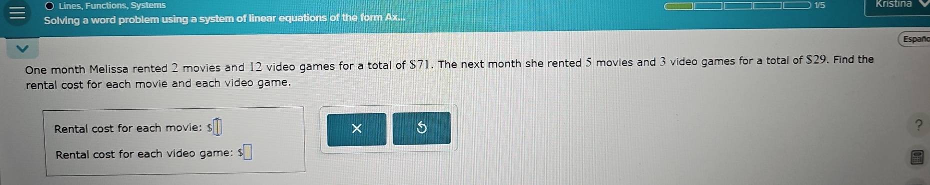 Lines, Functions, Systems 
1/5 
Solving a word problem using a system of linear equations of the form Ax... Kristina 
Españo 
One month Melissa rented 2 movies and 12 video games for a total of $71. The next month she rented 5 movies and 3 video games for a total of $29. Find the 
rental cost for each movie and each video game. 
Rental cost for each movie: $ × ? 
Rental cost for each video game: $