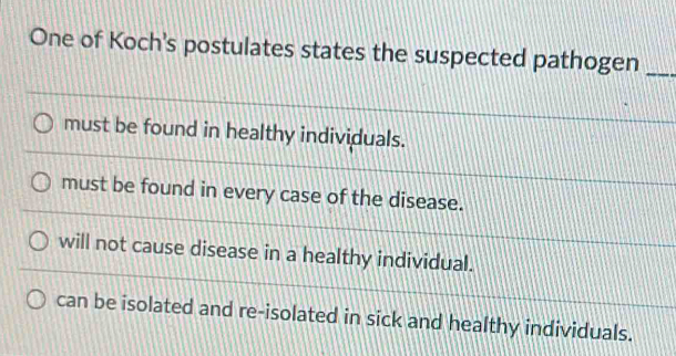 One of Koch's postulates states the suspected pathogen_
must be found in healthy individuals.
must be found in every case of the disease.
will not cause disease in a healthy individual.
can be isolated and re-isolated in sick and healthy individuals.