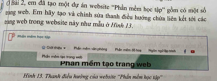 Ở Bài 2, em đã tạo một dự án website “Phần mềm học tập” gồm có một số 
trang web. Em hãy tạo và chinh sửa thanh điều hướng chứa liên kết tới các 
trang web trong website này như mẫu ở Hình 13. 
Phần mềm học tập 
Giới thiệu Phần mềm văn phòng Phần mềm đồ hoạ Ngôn ngữ lập trình f 
Phần mềm tạo trang web 
Phan mềm tạo trang web 
Hình 13. Thanh điều hướng của website “Phần mềm học tập”