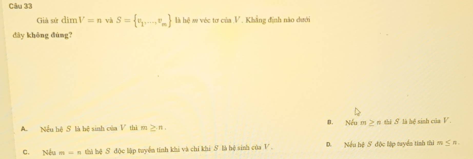 Già sử dim V=n và S= v_1,...,v_m là hệ m véc tơ của V. Khẳng định nào dưới
đây không đúng?
B. Nếu m≥ n
A. Nếu hệ S là hệ sinh của V thì m≥ n. thì S là hệ sinh của V.
C. Nếu m=n thì hệ S độc lập tuyển tính khi và chỉ khi S là hệ sinh của V. D. Nếu hệ S độc lập tuyến tính thì m≤ n.