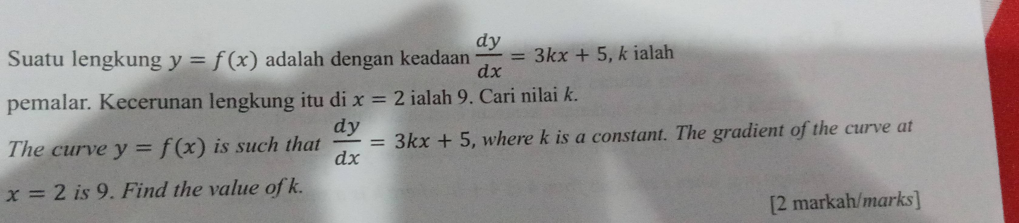 Suatu lengkung y=f(x) adalah dengan keadaan  dy/dx =3kx+5 , k ialah 
pemalar. Kecerunan lengkung itu di x=2 ialah 9. Cari nilai k. 
The curve y=f(x) is such that  dy/dx =3kx+5 , where k is a constant. The gradient of the curve at
x=2 is 9. Find the value of k. 
[2 markah/marks]