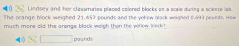 Lindsey and her classmates placed colored blocks on a scale during a science lab.
The orange block weighed 21.457 pounds and the yellow block weighed 0.693 pounds. How
much more did the orange block weigh than the yellow block?
D 3sqrt(□ ) pounds