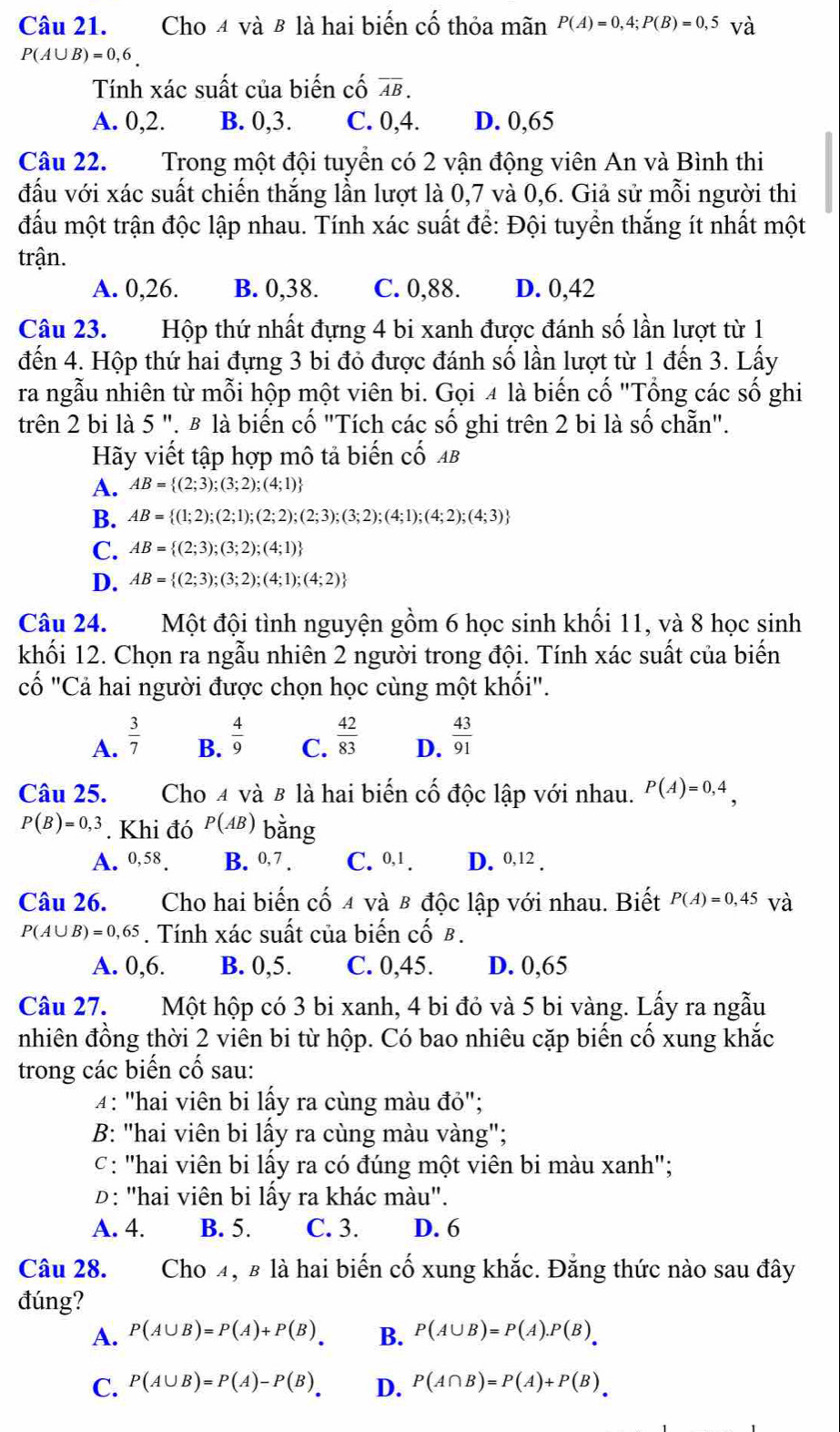 Cho 4 và 8 là hai biến cố thỏa mãn P(A)=0,4;P(B)=0,5 và
P(A∪ B)=0,6_ 
Tính xác suất của biến cố overline AB.
A. 0,2. B. 0,3. C. 0,4. D. 0,65
Câu 22. Trong một đội tuyền có 2 vận động viên An và Bình thi
đấu với xác suất chiến thắng lần lượt là 0,7 và 0,6. Giả sử mỗi người thi
đấu một trận độc lập nhau. Tính xác suất để: Đội tuyển thắng ít nhất một
trận.
A. 0,26. B. 0,38. C. 0,88. D. 0,42
Câu 23.Hộp thứ nhất đựng 4 bi xanh được đánh số lần lượt từ 1
đến 4. Hộp thứ hai đựng 3 bi đỏ được đánh số lần lượt từ 1 đến 3. Lấy
ra ngẫu nhiên từ mỗi hộp một viên bi. Gọi 4 là biến cố "Tổng các số ghi
trên 2 bi là 5 ". β là biến cố "Tích các số ghi trên 2 bi là số chẵn".
Hãy viết tập hợp mô tả biến cố AB
A. AB= (2;3);(3;2);(4;1)
B. AB= (1;2);(2;1);(2;2);(2;3);(3;2);(4;1);(4;2);(4;3)
C. AB= (2;3);(3;2);(4;1)
D. AB= (2;3);(3;2);(4;1);(4;2)
Câu 24. Một đội tình nguyện gồm 6 học sinh khối 11, và 8 học sinh
khối 12. Chọn ra ngẫu nhiên 2 người trong đội. Tính xác suất của biến
cố "Cả hai người được chọn học cùng một khối".
A.  3/7   4/9   42/83  D.  43/91 
B. C.
Câu 25. Cho 4 và 8 là hai biến cố độc lập với nhau. P(A)=0,4,
P(B)=0,3. Khi đó P(AB) bằng
A. 0,58. B. 0,7 C. 0,1 . D. 0,12 .
Câu 26. Cho hai biến cố 4 và β độc lập với nhau. Biết P(A)=0,45 và
P(A∪ B)=0,65. Tính xác suất của biến cố B.
A. 0,6. B. 0,5. C. 0,45. D. 0,65
Câu 27. Một hộp có 3 bi xanh, 4 bi đỏ và 5 bi vàng. Lấy ra ngẫu
nhiên đồng thời 2 viên bi từ hộp. Có bao nhiêu cặp biến cố xung khắc
trong các biến cố sau:
4: "hai viên bi lấy ra cùng màu đỏ";
B: "hai viên bi lấy ra cùng màu vàng";
c: "hai viên bi lấy ra có đúng một viên bi màu xanh";
D: "hai viên bi lấy ra khác màu".
A. 4. B. 5. C. 3. D. 6
Câu 28. Cho 4, β là hai biến cố xung khắc. Đẳng thức nào sau đây
đúng?
A. P(A∪ B)=P(A)+P(B)_. B. P(A∪ B)=P(A).P(B).B
C. P(A∪ B)=P(A)-P(B) D. P(A∩ B)=P(A)+P(B)