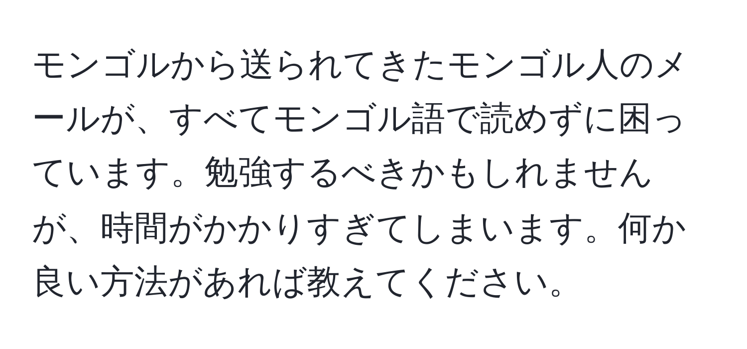 モンゴルから送られてきたモンゴル人のメールが、すべてモンゴル語で読めずに困っています。勉強するべきかもしれませんが、時間がかかりすぎてしまいます。何か良い方法があれば教えてください。