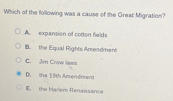 Which of the following was a cause of the Great Migration?
A. expansion of cotton fields
B. the Equal Rights Amendment
C. Jim Crow laws
D. the 19th Amendment
E. the Harlem Renaissance