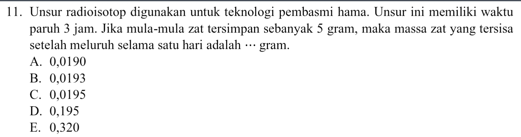 Unsur radioisotop digunakan untuk teknologi pembasmi hama. Unsur ini memiliki waktu
paruh 3 jam. Jika mula-mula zat tersimpan sebanyak 5 gram, maka massa zat yang tersisa
setelah meluruh selama satu hari adalah …·· gram.
A. 0,0190
B. 0,0193
C. 0,0195
D. 0,195
E. 0,320