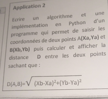 Application 2
Ecrire un algorithme et une
implémentation en Python d'un
programme qui permet de saisir les
coordonnées de deux points A(Xa,Ya) et
B(Xb,Yb) puis calculer et afficher la
distance D entre les deux points
sachant que :
D(A,B)=sqrt((Xb-Xa)^2)+(Yb-Ya)^2