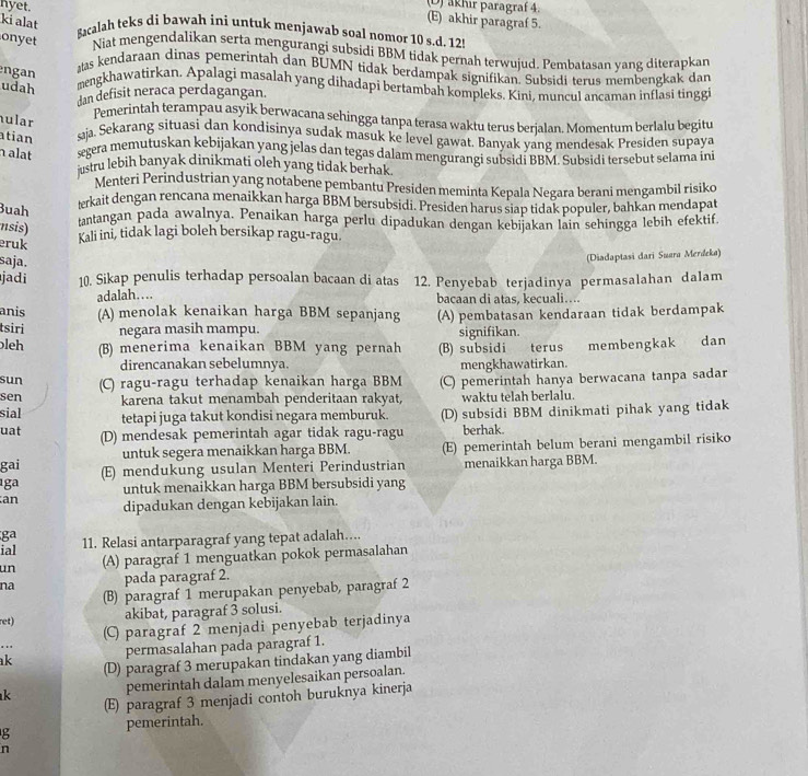 (D) akhır paragraf 4.
ki alat
(E) akhir paragraf 5.
hyet. Bacalah teks di bawah ini untuk menjawab soal nomor 10 s.d. 12!
onyet Niat mengendalikan serta mengurangi subsidi BBM tidak pernah terwujud. Pembatasan yang diterapkan
ngan
atas kendaraan dinas pemerintah dan BUMN tidak berdampak signifikan. Subsidi terus membengkak dan
udah
mengkhawatirkan. Apalagi masalah yang dihadapi bertambah kompleks. Kini, muncul ancaman inflasi tinggi
dan defisit neraca perdagangan.
Pemerintah terampau asyik berwacana sehingga tanpa terasa waktu terus berjalan. Momentum berlalu begitu
ular
atian aja, Sekarang situasi dan kondisinya sudak masuk ke level gawat. Banyak yang mendesak Presiden supaya
h alat segera memutuskan kebijakan yang jelas dan tegas dalam mengurangi subsidi BBM. Subsidi tersebut selama ini
justru lebih banyak dinikmati oleh yang tidak berhak
Menteri Perindustrian yang notabene pembantu Presiden meminta Kepala Negara berani mengambil risiko
Buah
terkait dengan rencana menaikkan harga BBM bersubsidi. Presiden harus siap tidak populer, bahkan mendapat
nsis)
tantangan pada awalnya. Penaikan harga perlu dipadukan dengan kebijakan lain sehingga lebih efektif
eruk
Kali ini, tidak lagi boleh bersikap ragu-ragu.
saja.
(Diadaptasi dari Suara Merdeka)
jadi 10. Sikap penulis terhadap persoalan bacaan di atas 12. Penyebab terjadinya permasalahan dalam
adalah…. bacaan di atas, kecuali….
anis (A) menolak kenaikan harga BBM sepanjang
tsiri negara masih mampu. (A) pembatasan kendaraan tidak berdampak
signifikan.
leh (B) menerima kenaikan BBM yang pernah (B) subsidi terus membengkak dan
direncanakan sebelumnya. mengkhawatirkan.
sun (C) ragu-ragu terhadap kenaikan harga BBM (C) pemerintah hanya berwacana tanpa sadar
sen karena takut menambah penderitaan rakyat, waktu telah berlalu.
sial tetapi juga takut kondisi negara memburuk. (D) subsidi BBM dinikmati pihak yang tidak
uat (D) mendesak pemerintah agar tidak ragu-ragu berhak.
gai untuk segera menaikkan harga BBM. (E) pemerintah belum berani mengambil risiko
ıga (E) mendukung usulan Menteri Perindustrian menaikkan harga BBM.
untuk menaikkan harga BBM bersubsidi yang
an dipadukan dengan kebijakan lain.
ga 11. Relasi antarparagraf yang tepat adalah…...
ial
un (A) paragraf 1 menguatkan pokok permasalahan
na pada paragraf 2.
(B) paragraf 1 merupakan penyebab, paragraf 2
ret) akibat, paragraf 3 solusi.
(C) paragraf 2 menjadi penyebab terjadinya
  
ak permasalahan pada paragraf 1.
(D) paragraf 3 merupakan tindakan yang diambil
k pemerintah dalam menyelesaikan persoalan.
(E) paragraf 3 menjadi contoh buruknya kinerja
g pemerintah.
n