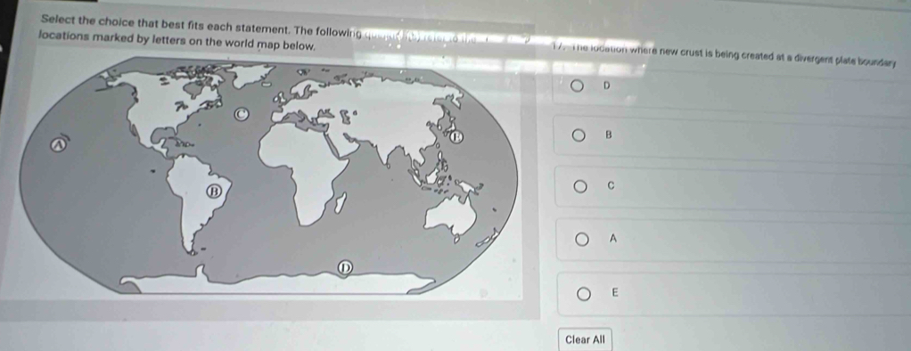 Select the choice that best fits each statement. The following quaent nly rstec to the t te 1 lodation where new crust is being created at a divergent plate boundary 
locations marked by letters on the world map below. 
D 
B 
C 
A 
E 
Clear All