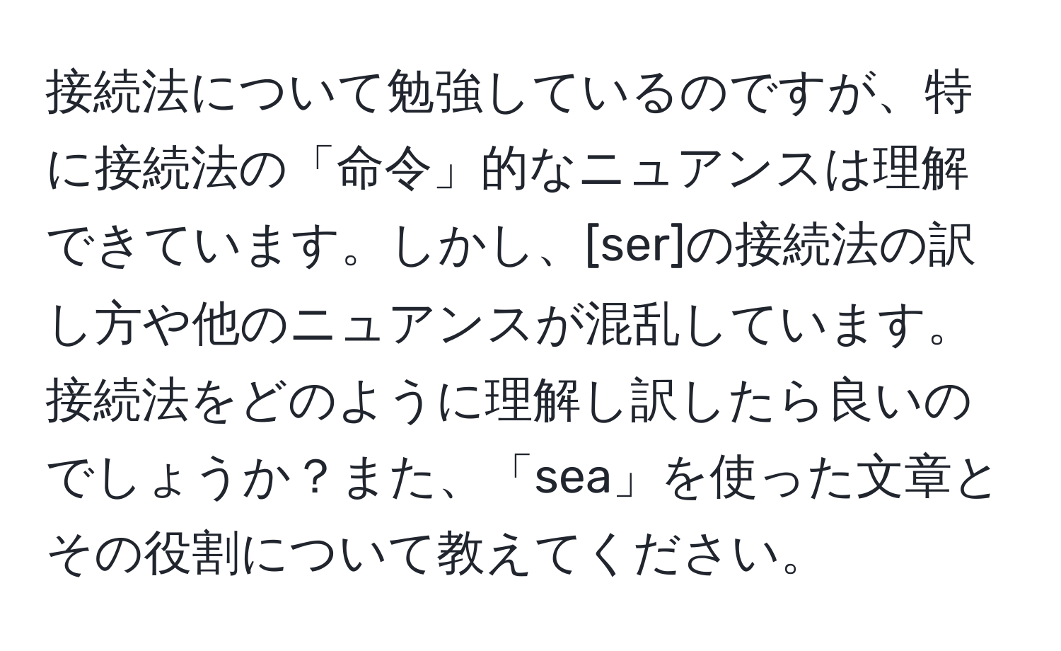 接続法について勉強しているのですが、特に接続法の「命令」的なニュアンスは理解できています。しかし、[ser]の接続法の訳し方や他のニュアンスが混乱しています。接続法をどのように理解し訳したら良いのでしょうか？また、「sea」を使った文章とその役割について教えてください。