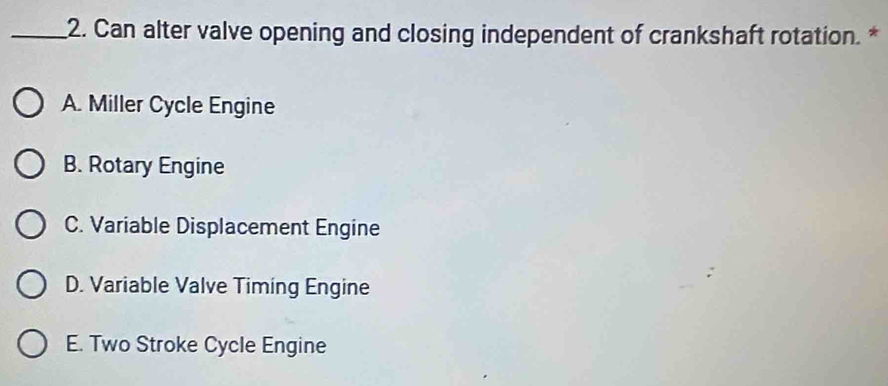 Can alter valve opening and closing independent of crankshaft rotation. *
A. Miller Cycle Engine
B. Rotary Engine
C. Variable Displacement Engine
D. Variable Valve Timing Engine
E. Two Stroke Cycle Engine