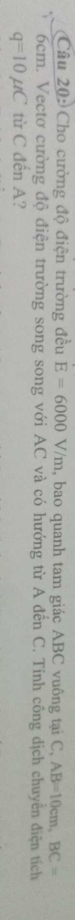 Cho cường độ điện trường đều E=6000V/m , bao quanh tam giác ABC vuông tại C, AB=10cm, BC=
6cm. Vectơ cường độ điện trường song song với AC và có hướng từ A đến C. Tính công dịch chuyển điện tích
q=10mu C từ C đến A?