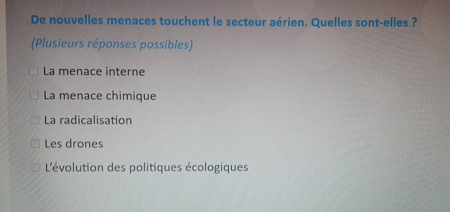 De nouvelles menaces touchent le secteur aérien. Quelles sont-elles ?
(Plusieurs réponses possibles)
La menace interne
La menace chimique
La radicalisation
Les drones
L'évolution des politiques écologiques