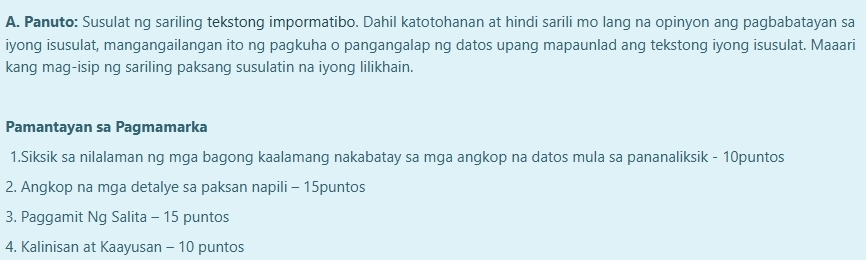 Panuto: Susulat ng sariling tekstong impormatibo. Dahil katotohanan at hindi sarili mo lang na opinyon ang pagbabatayan sa 
iyong isusulat, mangangailangan ito ng pagkuha o pangangalap ng datos upang mapaunlad ang tekstong iyong isusulat. Maaari 
kang mag-isip ng sariling paksang susulatin na iyong lilikhain. 
Pamantayan sa Pagmamarka 
1.Siksik sa nilalaman ng mga bagong kaalamang nakabatay sa mga angkop na datos mula sa pananaliksik - 10puntos
2. Angkop na mga detalye sa paksan napili - 15puntos
3. Paggamit Ng Salita - 15 puntos 
4. Kalinisan at Kaayusan - 10 puntos