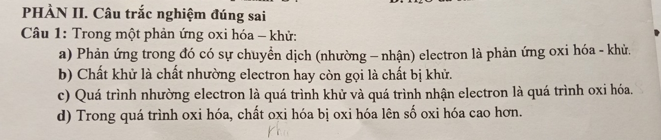 PHÀN II. Câu trắc nghiệm đúng sai
Câu 1: Trong một phản ứng oxi hóa - khử:
a) Phản ứng trong đó có sự chuyển dịch (nhường - nhận) electron là phản ứng oxi hóa - khủ.
b) Chất khử là chất nhường electron hay còn gọi là chất bị khử.
c) Quá trình nhường electron là quá trình khử và quá trình nhận electron là quá trình oxi hóa.
d) Trong quá trình oxi hóa, chất oxi hóa bị oxi hóa lên số oxi hóa cao hơn.