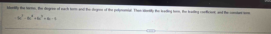 Identify the terms, the degree of each term and the degree of the polynomial. Then identify the leading term, the leading coefficient, and the constant term.
-5c^7-8c^4+6c^3+4c-5