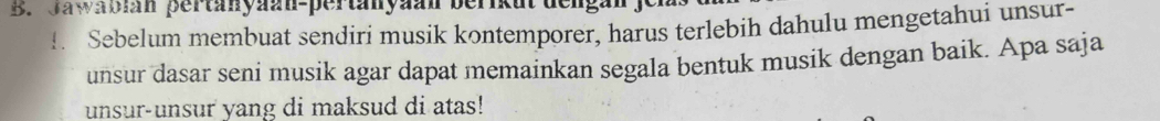 Jawabian pertanyaan-pertanyaan berikut dengan 
!. Sebelum membuat sendiri musik kontemporer, harus terlebih dahulu mengetahui unsur- 
unsur dasar seni musik agar dapat memainkan segala bentuk musik dengan baik. Apa saja 
unsur-unsur yang di maksud di atas!