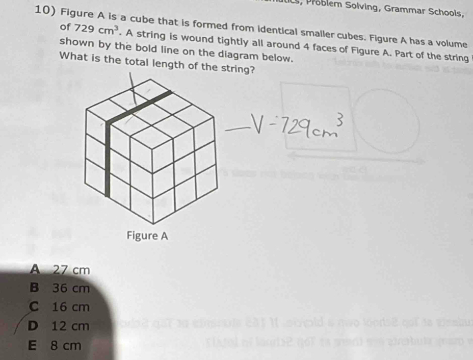 Problem Solving, Grammar Schools,
10) Figure A is a cube that is formed from identical smaller cubes. Figure A has a volume
of 729cm^3. A string is wound tightly all around 4 faces of Figure A. Part of the string
shown by the bold line on the diagram below.
What is the total length of thestring?
A 27 cm
B 36 cm
C 16 cm
D 12 cm E qoí da visabu
E 8 cm e bu ta m m