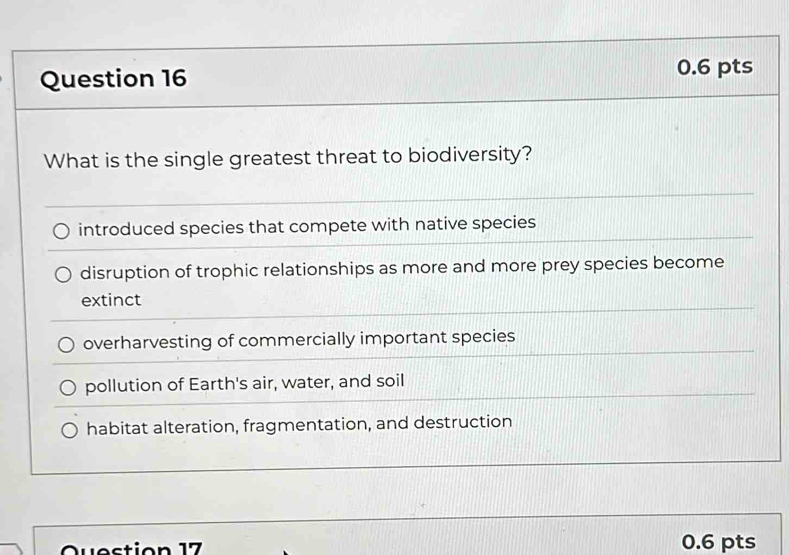 What is the single greatest threat to biodiversity?
introduced species that compete with native species
disruption of trophic relationships as more and more prey species become
extinct
overharvesting of commercially important species
pollution of Earth's air, water, and soil
habitat alteration, fragmentation, and destruction
Question 17 0.6 pts