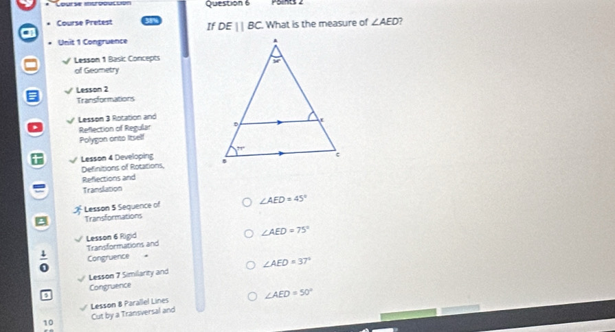 Course introoucción Question 6
Course Pretest What is the measure of ∠ AED
If DEparallel BC
Unit 1 Congruence
Lesson 1 Basic Concepts
of Geometry
Lesson 2
Transformations
Lesson 3 Rotation and
Reflection of Regular 
Polygon onto Itself
Lesson 4 Developing 
Definitions of Rotations,
Reflections and
Translation
Lesson 5 Sequence of
∠ AED=45°
Transformations
Lesson 6 Rigid
∠ AED=75°
Transformations and
 1/0  Congruence 
Lesson 7 Similarity and ∠ AED=37°
Congruence
5
∠ AED=50°
Lesson 8 Parallel Lines
10 Cut by a Transversal and