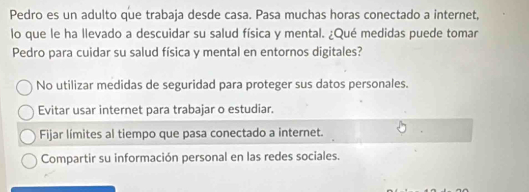 Pedro es un adulto que trabaja desde casa. Pasa muchas horas conectado a internet,
lo que le ha llevado a descuidar su salud física y mental. ¿Qué medidas puede tomar
Pedro para cuidar su salud física y mental en entornos digitales?
No utilizar medidas de seguridad para proteger sus datos personales.
Evitar usar internet para trabajar o estudiar.
Fijar límites al tiempo que pasa conectado a internet.
Compartir su información personal en las redes sociales.