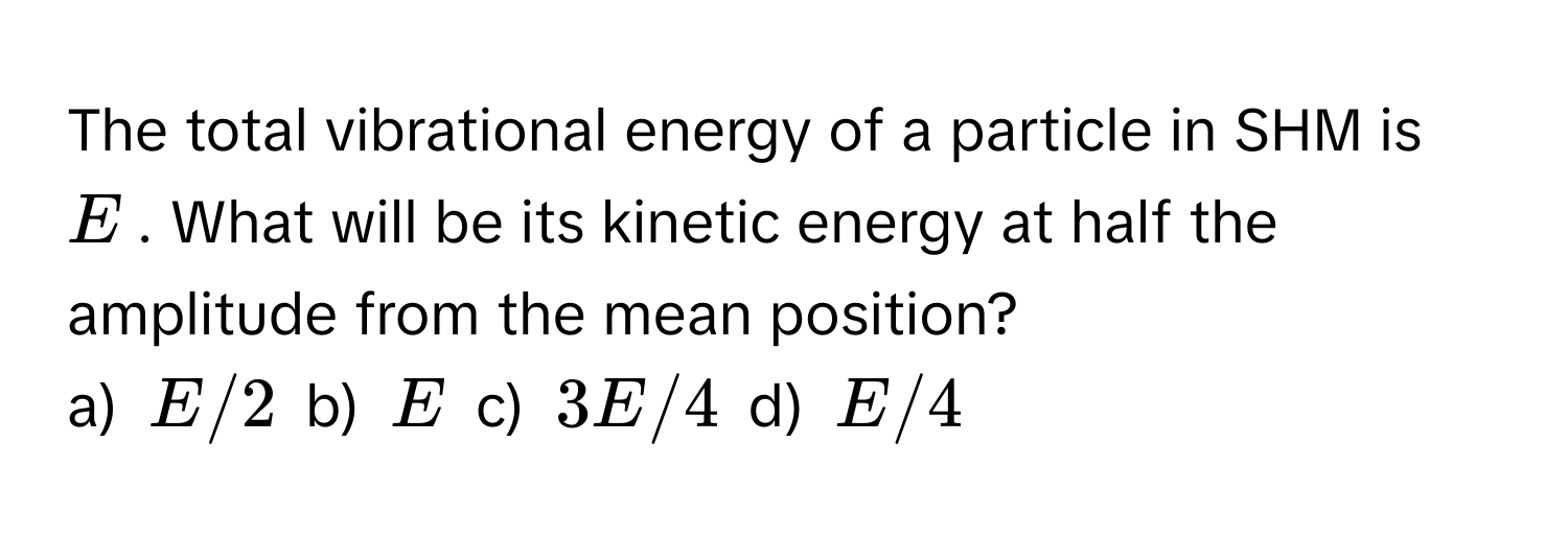 The total vibrational energy of a particle in SHM is $E$. What will be its kinetic energy at half the amplitude from the mean position? 
a) $E/2$ b) $E$ c) $3E/4$ d) $E/4$