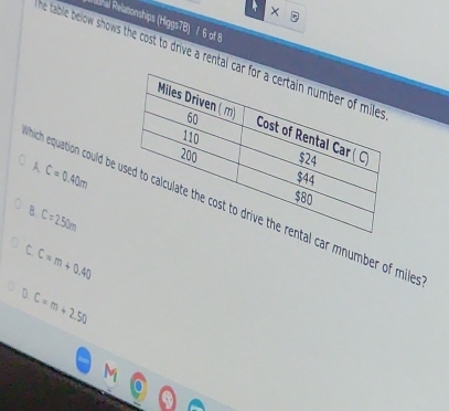 ohal Relationships (Higgs78) / 6 of 8
he table below shows the cost to drive a rental ca
A C=0.40m
hich equation could be l car mnumber of mile
B C=250m
C C=m+0.40
D C=m+2.50
M