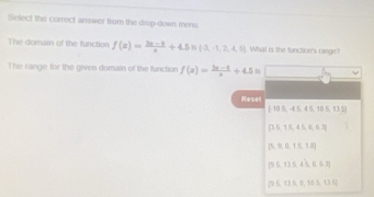 Select the correct answer from the drop-down menu
The dornain of the function f(x)= (3x-5)/x +4.5 (-3,-1,2,4,6) What is the function's range?
The range for the given domain of the function f(x)= (3x-1)/a +4.5 15
Reset
[-10.5,-4.5,45,10.5,13.5]
 3.5,15,4,6,6.3
 5,9,0,15,10
 9≤ 12,45,6,6,3
(95,1)5,0,125,125]