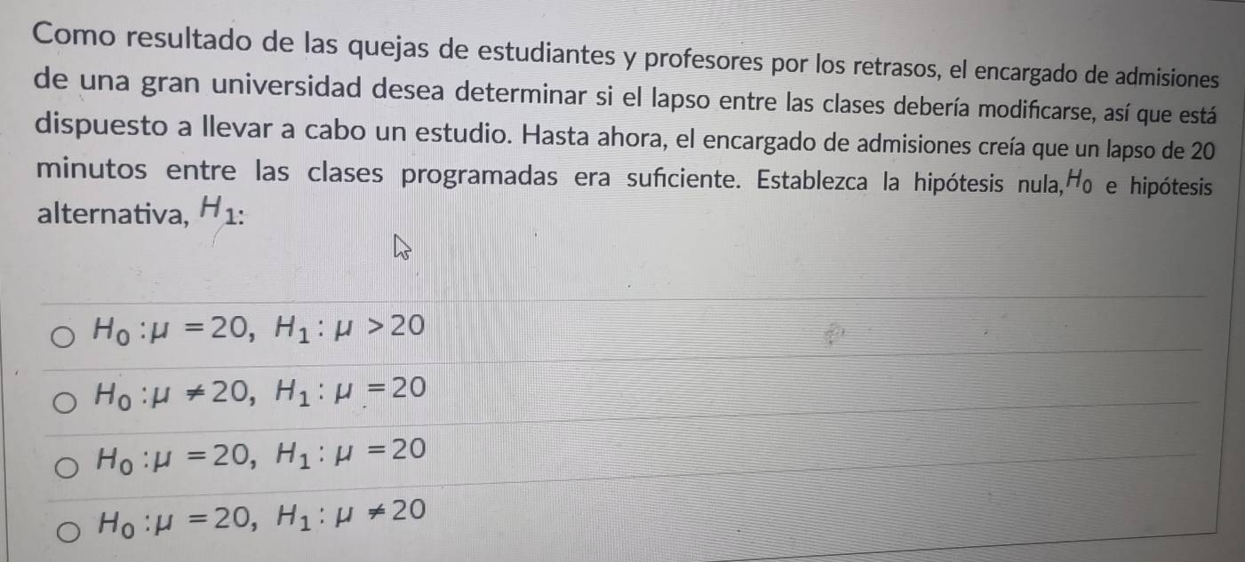 Como resultado de las quejas de estudiantes y profesores por los retrasos, el encargado de admisiones
de una gran universidad desea determinar si el lapso entre las clases debería modificarse, así que está
dispuesto a llevar a cabo un estudio. Hasta ahora, el encargado de admisiones creía que un lapso de 20
minutos entre las clases programadas era sufciente. Establezca la hipótesis nula, H_0 e hipótesis
alternativa, H_1 :
H_0:mu =20, H_1:mu >20
H_0:mu != 20, H_1:mu =20
H_0:mu =20, H_1:mu =20
H_0:mu =20, H_1:mu != 20