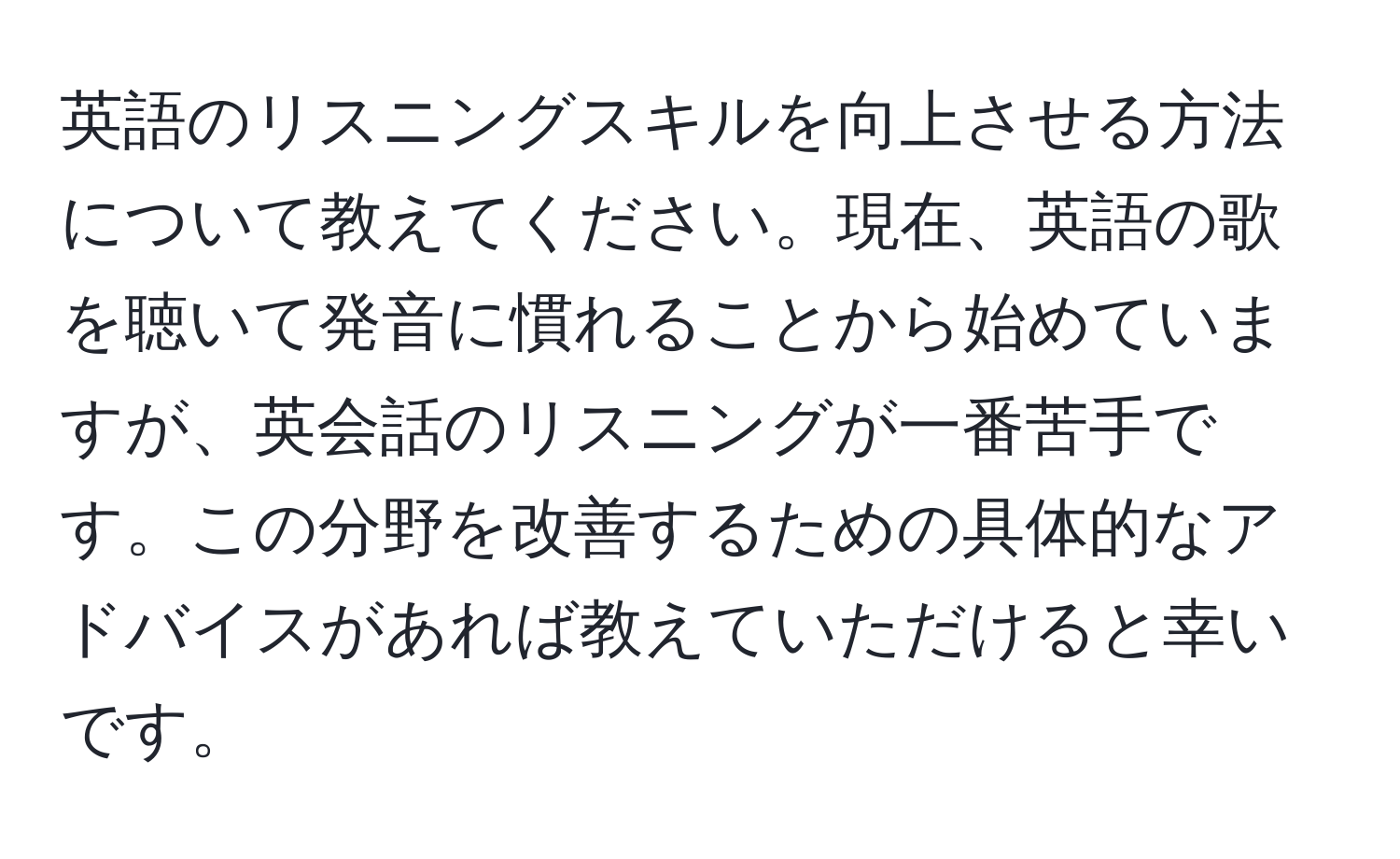 英語のリスニングスキルを向上させる方法について教えてください。現在、英語の歌を聴いて発音に慣れることから始めていますが、英会話のリスニングが一番苦手です。この分野を改善するための具体的なアドバイスがあれば教えていただけると幸いです。