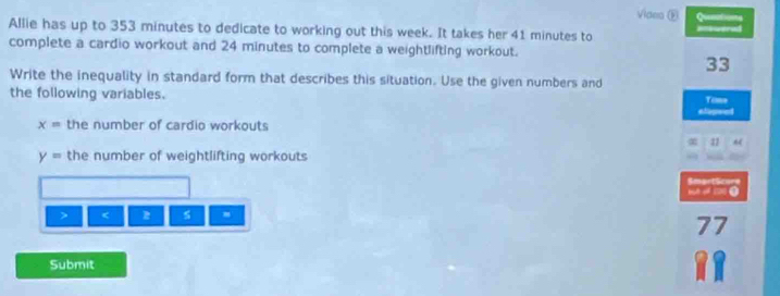 Videa ® Quenations 
Allie has up to 353 minutes to dedicate to working out this week. It takes her 41 minutes to Rtiwered 
complete a cardio workout and 24 minutes to complete a weightlifting workout. 
33 
Write the inequality in standard form that describes this situation. Use the given numbers and Temn 
the following variables. 
etepeed
x= the number of cardio workouts
22
y= the number of weightlifting workouts 
SmartScore 
> < 
77 
Submit