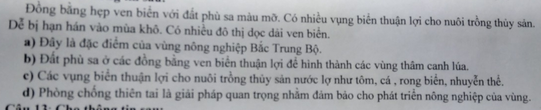 Đồng bằng hẹp ven biển với đất phù sa màu mỡ. Có nhiều vụng biển thuận lợi cho nuôi trồng thủy sản.
Dể bị hạn hán vào mùa khô. Có nhiều đô thị dọc dài ven biển.
a) Đây là đặc điểm của vùng nông nghiệp Bắc Trung Bộ.
b) Đất phù sa ở các đồng bằng ven biển thuận lợi để hình thành các vùng thâm canh lúa.
c) Các vụng biển thuận lợi cho nuôi trồng thủy sản nước lợ như tôm, cá , rong biển, nhuyễn thể.
d) Phòng chống thiên tai là giải pháp quan trọng nhằm đảm bảo cho phát triển nông nghiệp của vùng.