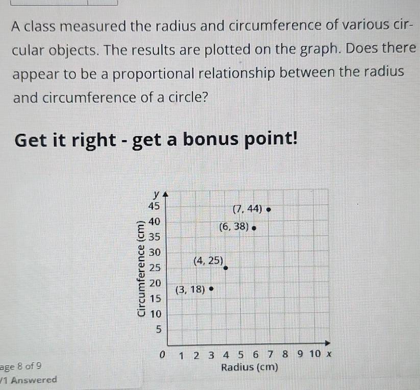 A class measured the radius and circumference of various cir-
cular objects. The results are plotted on the graph. Does there
appear to be a proportional relationship between the radius
and circumference of a circle?
Get it right - get a bonus point!
age 8 of 9
/1 Answered