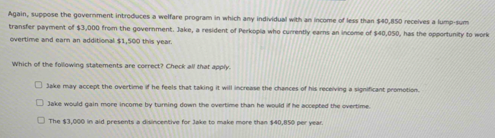 Again, suppose the government introduces a welfare program in which any individual with an income of less than $40,850 receives a lump-sum
transfer payment of $3,000 from the government. Jake, a resident of Perkopia who currently earns an income of $40,050, has the opportunity to work
overtime and earn an additional $1,500 this year.
Which of the following statements are correct? Check all that apply.
Jake may accept the overtime if he feels that taking it will increase the chances of his receiving a significant promotion.
Jake would gain more income by turning down the overtime than he would if he accepted the overtime.
The $3,000 in aid presents a disincentive for Jake to make more than $40,850 per year.