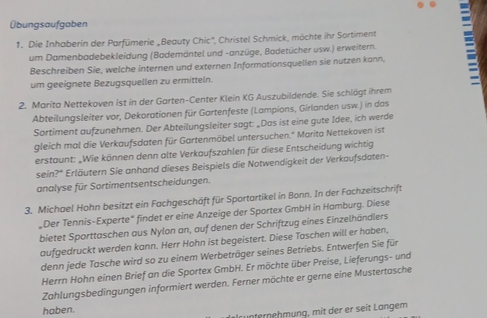 Übungsaufgaben
1. Die Inhaberin der Parfümerie „Beauty Chic'', Christel Schmick, möchte ihr Sortiment
um Damenbadebekleidung (Bademäntel und -anzüge, Badetücher usw.) erweitern.
Beschreiben Sie, welche internen und externen Informationsquellen sie nutzen kann,
um geeignete Bezugsquellen zu ermitteln.

2. Marita Nettekoven ist in der Garten-Center Klein KG Auszubildende. Sie schlägt ihrem
Abteilungsleiter vor, Dekorationen für Gartenfeste (Lampions, Girlanden usw.) in das
Sortiment aufzunehmen. Der Abteilungsleiter sagt: „Das ist eine gute Idee, ich werde
gleich mal die Verkaufsdaten für Gartenmöbel untersuchen." Marita Nettekoven ist
erstaunt: „Wie können denn alte Verkaufszahlen für diese Entscheidung wichtig
sein?* Erläutern Sie anhand dieses Beispiels die Notwendigkeit der Verkaufsdaten-
analyse für Sortimentsentscheidungen.
3. Michael Hohn besitzt ein Fachgeschäft für Sportartikel in Bonn. In der Fachzeitschrift
„Der Tennis-Experte“ findet er eine Anzeige der Sportex GmbH in Hamburg. Diese
bietet Sporttaschen aus Nylon an, auf denen der Schriftzug eines Einzelhändlers
aufgedruckt werden kann. Herr Hohn ist begeistert. Diese Taschen will er haben,
denn jede Tasche wird so zu einem Werbeträger seines Betriebs. Entwerfen Sie für
Herrn Hohn einen Brief an die Sportex GmbH. Er möchte über Preise, Lieferungs- und
Zahlungsbedingungen informiert werden. Ferner möchte er gerne eine Mustertasche
haben.
rünternehmung, mit der er seit Langem