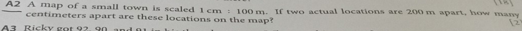 A2 A map of a small town is scaled 1cm:100m. If two actual locations are 200 m apart, how many
centimeters apart are these locations on the map? 
[2 
A3 Rickv got 92 90 à