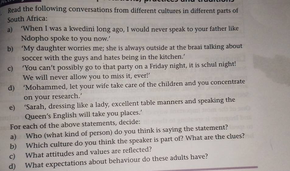 Read the following conversations from different cultures in different parts of 
South Africa: 
a) ‘When I was a kwedini long ago, I would never speak to your father like 
Ndopho spoke to you now.' 
b) ‘My daughter worries me; she is always outside at the braai talking about 
soccer with the guys and hates being in the kitchen.’ 
c) ‘You can’t possibly go to that party on a Friday night, it is schul night! 
We will never allow you to miss it, ever!’ 
d) ‘Mohammed, let your wife take care of the children and you concentrate 
on your research.' 
e) ‘Sarah, dressing like a lady, excellent table manners and speaking the 
Queen’s English will take you places.’ 
For each of the above statements, decide: 
a) Who (what kind of person) do you think is saying the statement? 
b) Which culture do you think the speaker is part of? What are the clues? 
c) What attitudes and values are reflected? 
d) What expectations about behaviour do these adults have?