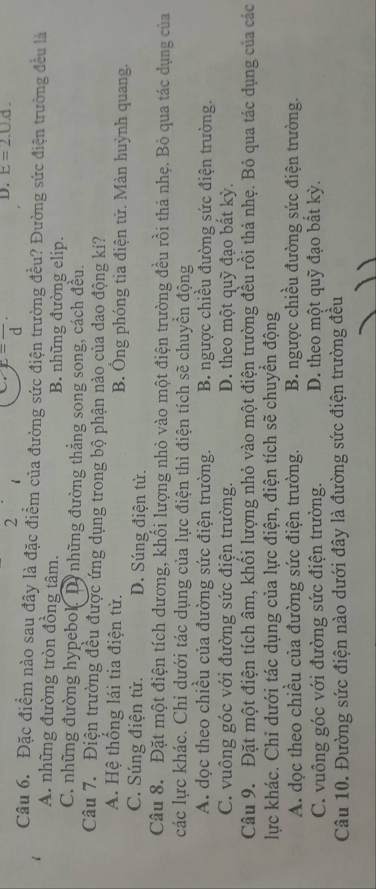 2
x=frac d·
D. E=2.0.d.
Câu 6. Đặc điểm nào sau đây là đặc điểm của đường sức điện trường đều? Đường sức điện trường đều là
A. những đường tròn đồng tâm. B. những đường elip.
C. những đường hypebol. D. những đường thẳng song song, cách đều.
Câu 7. Điện trường đều được ứng dụng trong bộ phận nào của dao động kí?
A. Hệ thống lái tia điện tử. B. Ông phóng tia điện tử. Màn huỳnh quang.
C. Súng điện tử. D. Súng điện tử.
Câu 8. Đặt một điện tích dương, khối lượng nhỏ vào một điện trường đều rồi thả nhẹ. Bỏ qua tác dụng của
các lực khác. Chi dưới tác dụng của lực điện thì điện tích sẽ chuyển động
A. dọc theo chiều của đường sức điện trường. B. ngược chiều đường sức điện trường.
C. vuông góc với đường sức điện trường. D. theo một quỹ đạo bất kỳ.
Câu 9. Đặt một điện tích âm, khối lượng nhỏ vào một điện trường đều rồi thả nhẹ. Bỏ qua tác dụng của các
lực khác. Chi dưới tác dụng của lực điện, điện tích sẽ chuyển động
A. dọc theo chiều của đường sức điện trường. B. ngược chiều đường sức điện trường.
C. vuông góc với đường sức điện trường. D. theo một quỹ đạo bất kỳ.
Câu 10. Đường sức điện nào dưới đây là đường sức điện trường đều