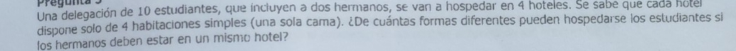 Pregunta 
Una delegación de 10 estudiantes, que íncluyen a dos hermanos, se van a hospedar en 4 hoteles. Se sabe que cada hotel 
dispone solo de 4 habitaciones simples (una sola cama). ¿De cuántas formas diferentes pueden hospedarse los estudiantes si 
los hermanos deben estar en un mismo hotel?